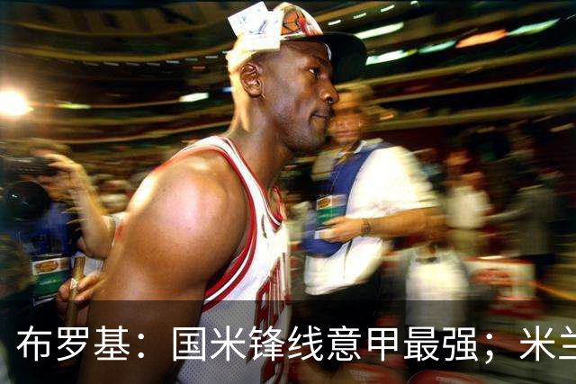 布罗基：国米锋线意甲最强；米兰的关键球员能否复出很重要